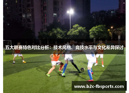 五大联赛特色对比分析:技术风格、竞技水平与文化差异探讨 五大联赛特色对比分析:技术风格、竞技水平与文化差异探讨