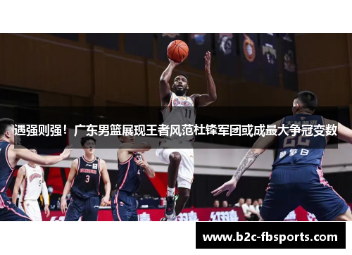 遇强则强！广东男篮展现王者风范杜锋军团或成最大争冠变数