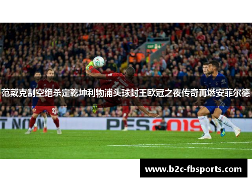 范戴克制空绝杀定乾坤利物浦头球封王欧冠之夜传奇再燃安菲尔德