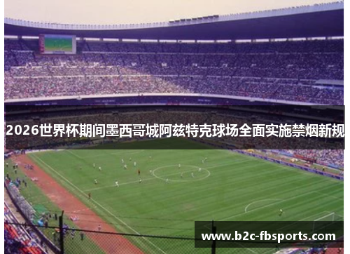 2026世界杯期间墨西哥城阿兹特克球场全面实施禁烟新规 2026世界杯期间墨西哥城阿兹特克球场全面实施禁烟新规